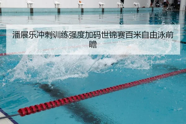 潘展乐冲刺训练强度加码世锦赛百米自由泳前瞻