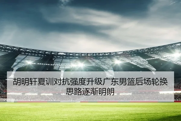 胡明轩夏训对抗强度升级广东男篮后场轮换思路逐渐明朗